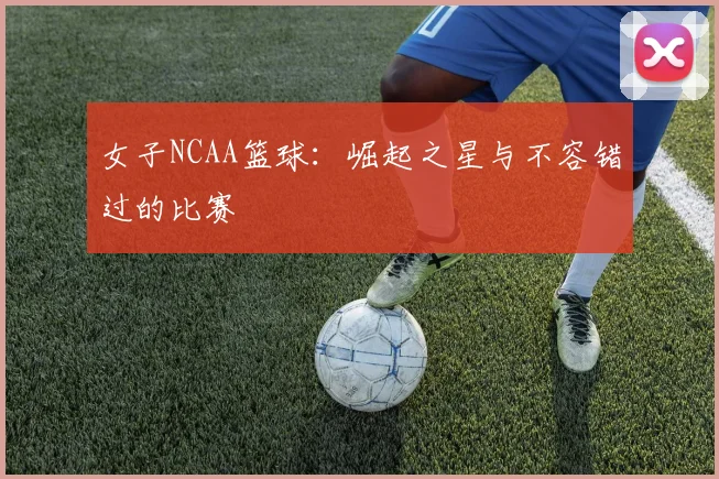 女子NCAA篮球：崛起之星与不容错过的比赛